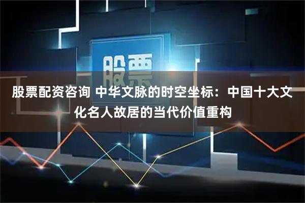 股票配资咨询 中华文脉的时空坐标：中国十大文化名人故居的当代价值重构