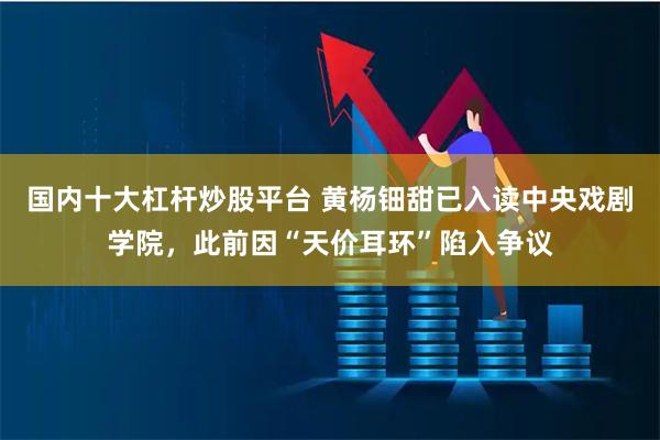 国内十大杠杆炒股平台 黄杨钿甜已入读中央戏剧学院，此前因“天价耳环”陷入争议