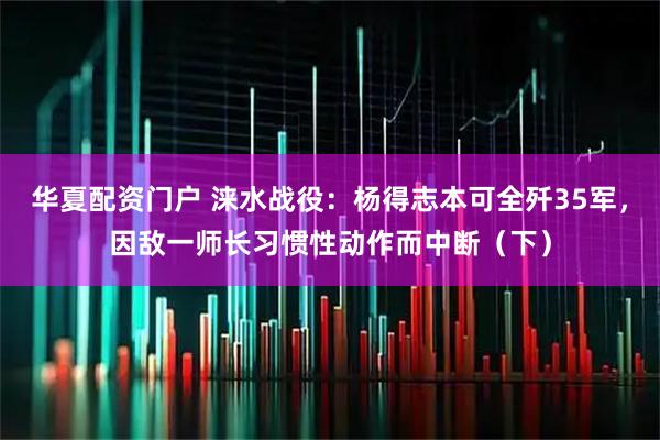 华夏配资门户 涞水战役：杨得志本可全歼35军，因敌一师长习惯性动作而中断（下）