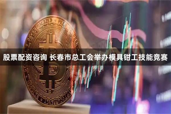 股票配资咨询 长春市总工会举办模具钳工技能竞赛