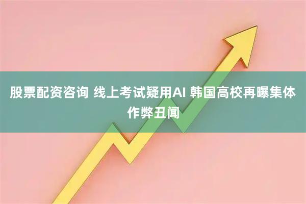 股票配资咨询 线上考试疑用AI 韩国高校再曝集体作弊丑闻