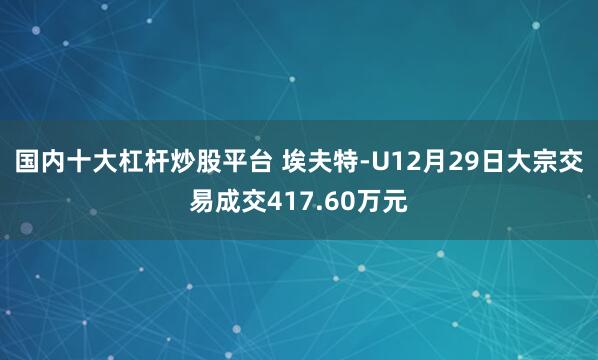 国内十大杠杆炒股平台 埃夫特-U12月29日大宗交易成交417.60万元