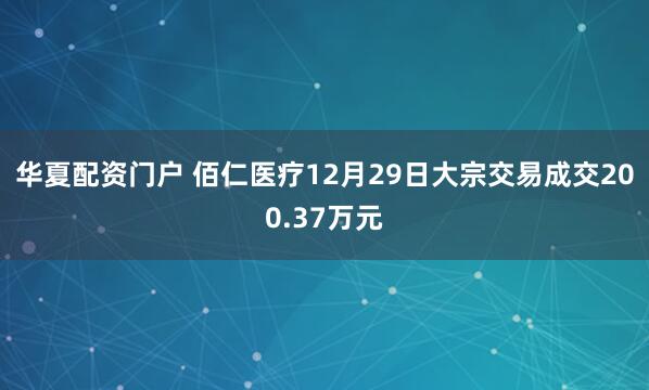 华夏配资门户 佰仁医疗12月29日大宗交易成交200.37万元