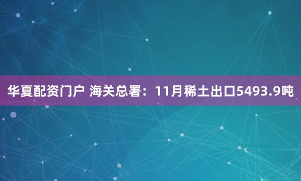 华夏配资门户 海关总署：11月稀土出口5493.9吨