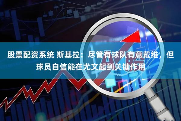 股票配资系统 斯基拉：尽管有球队有意戴维，但球员自信能在尤文起到关键作用