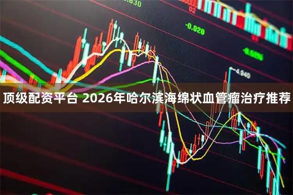 顶级配资平台 2026年哈尔滨海绵状血管瘤治疗推荐