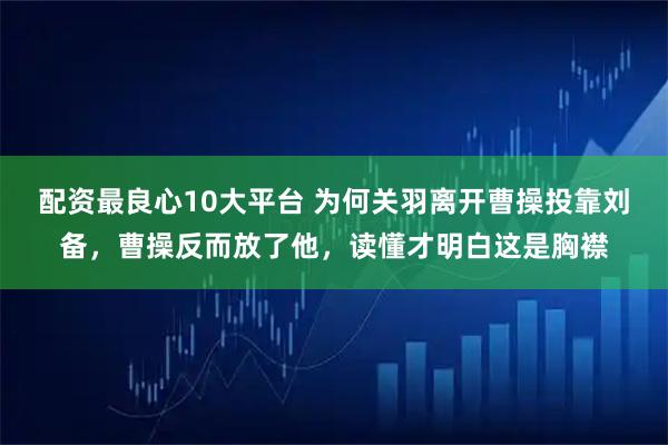 配资最良心10大平台 为何关羽离开曹操投靠刘备，曹操反而放了他，读懂才明白这是胸襟