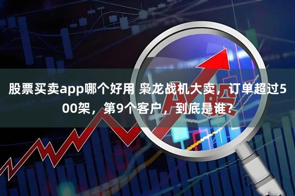 股票买卖app哪个好用 枭龙战机大卖，订单超过500架，第9个客户，到底是谁？