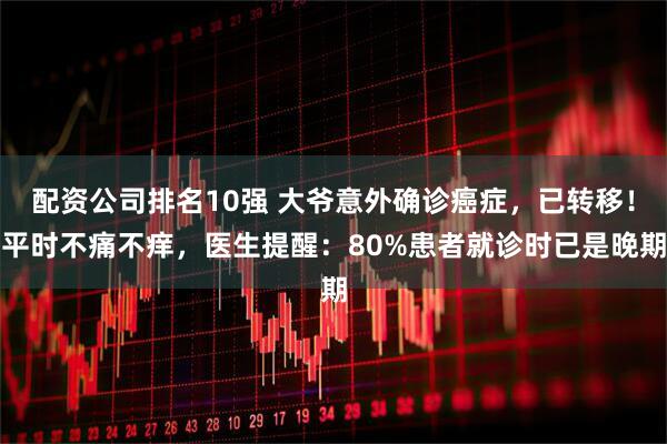 配资公司排名10强 大爷意外确诊癌症，已转移！平时不痛不痒，医生提醒：80%患者就诊时已是晚期