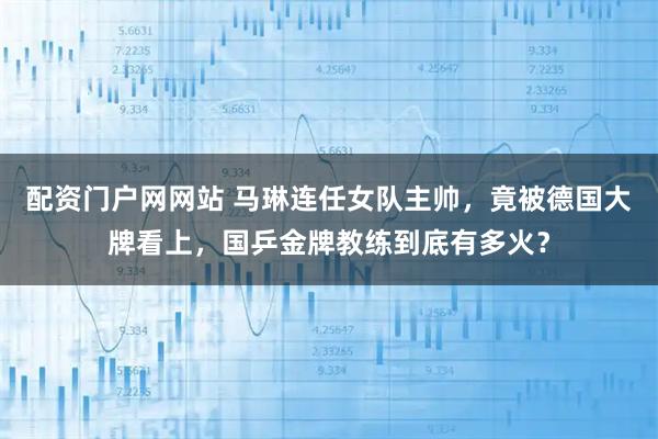 配资门户网网站 马琳连任女队主帅，竟被德国大牌看上，国乒金牌教练到底有多火？