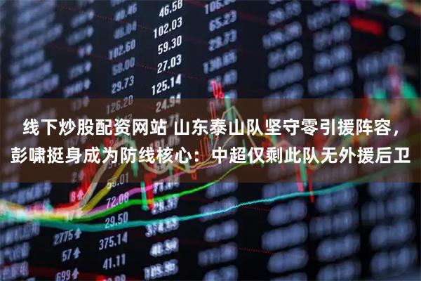 线下炒股配资网站 山东泰山队坚守零引援阵容，彭啸挺身成为防线核心：中超仅剩此队无外援后卫