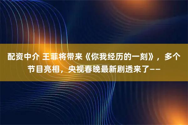 配资中介 王菲将带来《你我经历的一刻》，多个节目亮相，央视春晚最新剧透来了——