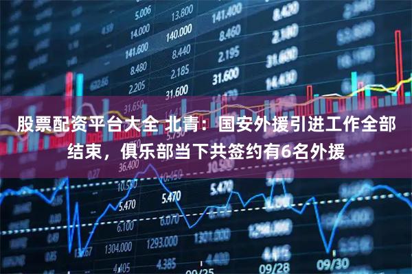 股票配资平台大全 北青：国安外援引进工作全部结束，俱乐部当下共签约有6名外援