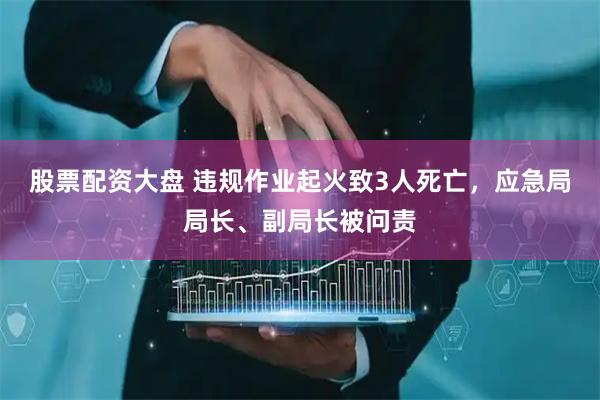 股票配资大盘 违规作业起火致3人死亡，应急局局长、副局长被问责