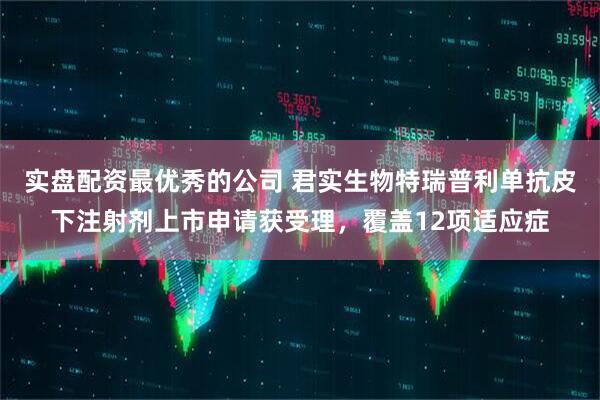 实盘配资最优秀的公司 君实生物特瑞普利单抗皮下注射剂上市申请获受理，覆盖12项适应症