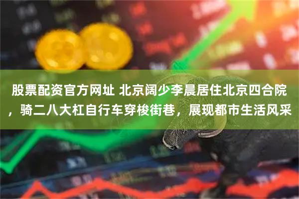 股票配资官方网址 北京阔少李晨居住北京四合院，骑二八大杠自行车穿梭街巷，展现都市生活风采
