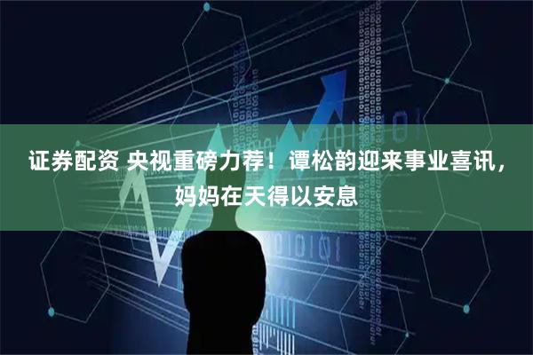 证券配资 央视重磅力荐！谭松韵迎来事业喜讯，妈妈在天得以安息