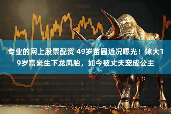 专业的网上股票配资 49岁苗圃近况曝光！嫁大19岁富豪生下龙凤胎，如今被丈夫宠成公主