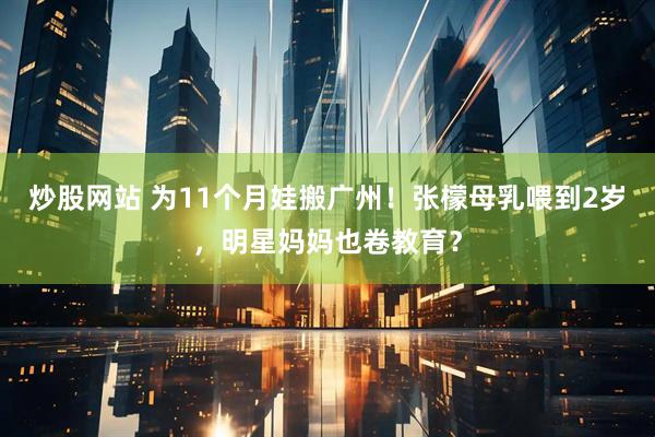 炒股网站 为11个月娃搬广州！张檬母乳喂到2岁，明星妈妈也卷教育？