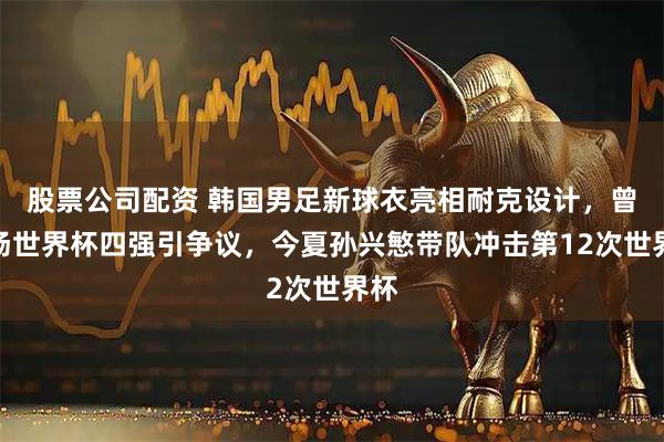股票公司配资 韩国男足新球衣亮相耐克设计，曾主场世界杯四强引争议，今夏孙兴慜带队冲击第12次世界杯