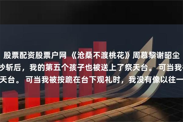 股票配资股票户网 《沧桑不渡桃花》周慕黎谢昭尘周婉柔 　 将军府满门抄斩后，我的第五个孩子也被送上了祭天台。 　　可当我被按跪在台下观礼时，我没有像以往一样撞得头破