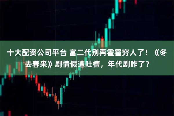 十大配资公司平台 富二代别再霍霍穷人了！《冬去春来》剧情假遭吐槽，年代剧咋了？