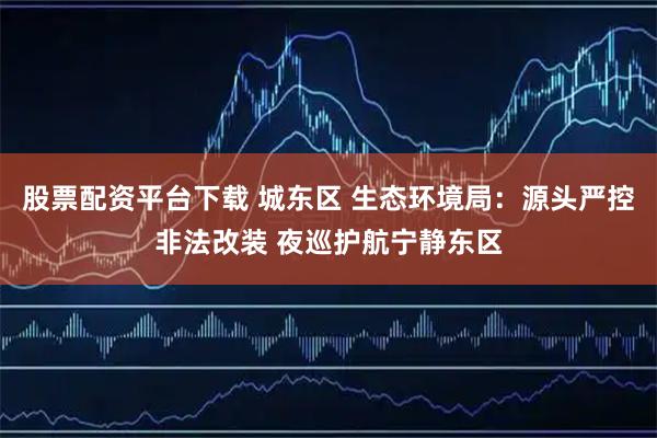 股票配资平台下载 城东区 生态环境局：源头严控非法改装 夜巡护航宁静东区