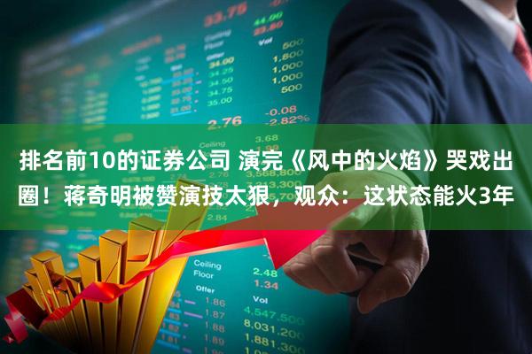 排名前10的证券公司 演完《风中的火焰》哭戏出圈！蒋奇明被赞演技太狠，观众：这状态能火3年