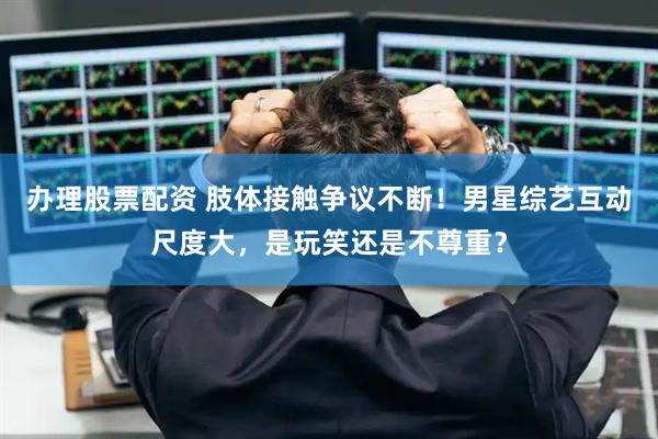 办理股票配资 肢体接触争议不断！男星综艺互动尺度大，是玩笑还是不尊重？