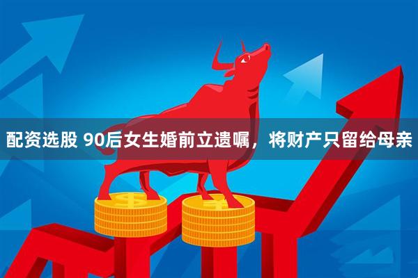 配资选股 90后女生婚前立遗嘱，将财产只留给母亲